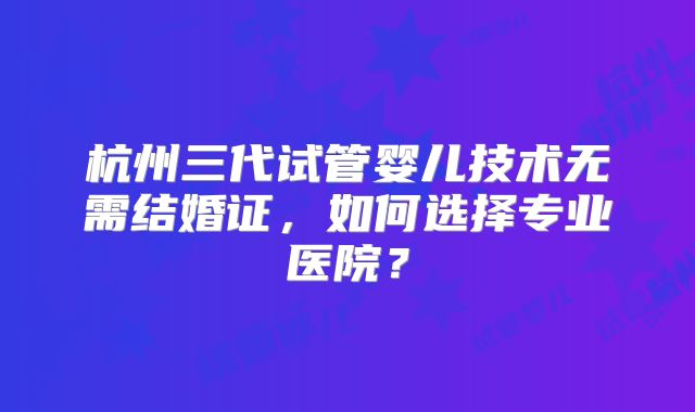 杭州三代试管婴儿技术无需结婚证,如何选择专业医院?