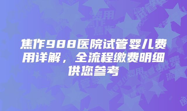 焦作988医院试管婴儿费用详解，全流程缴费明细供您参考