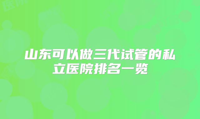 山东可以做三代试管的私立医院排名一览