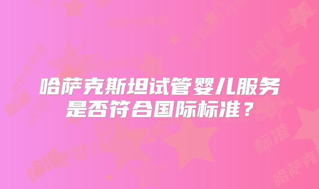 哈萨克斯坦试管婴儿服务是否符合国际标准？