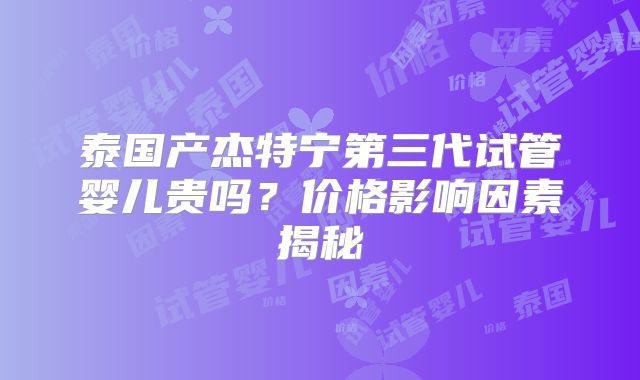 泰国产杰特宁第三代试管婴儿贵吗？价格影响因素揭秘