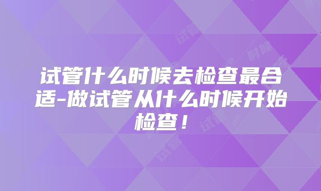 试管什么时候去检查最合适-做试管从什么时候开始检查!