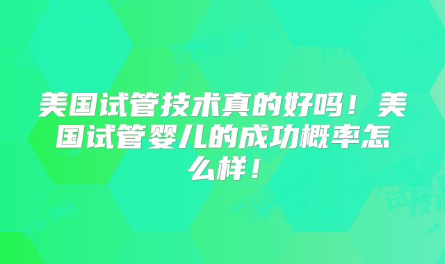 美国试管技术真的好吗!美国试管婴儿的成功概率怎么样!