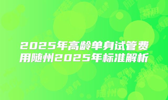 2025年高龄单身试管费用随州2025年标准解析