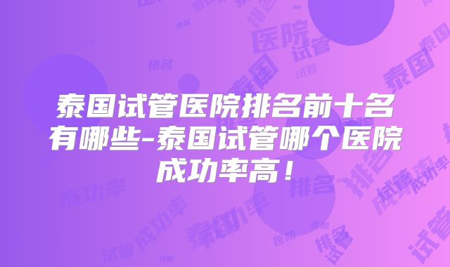 泰国试管医院排名前十名有哪些-泰国试管哪个医院成功率高！