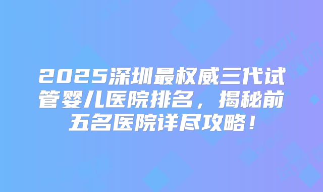 2025深圳最权威三代试管婴儿医院排名，揭秘前五名医院详尽攻略！