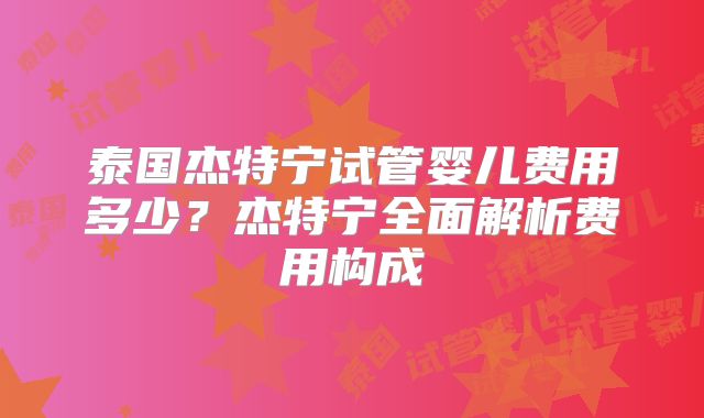 泰国杰特宁试管婴儿费用多少？杰特宁全面解析费用构成