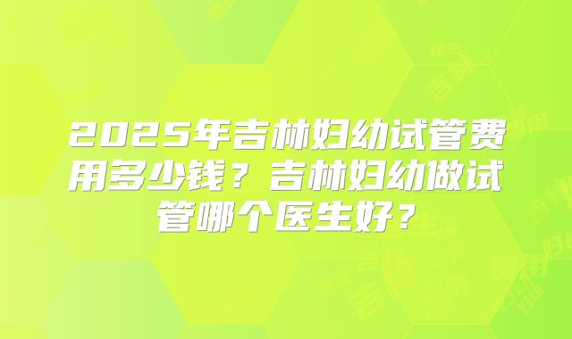 2025年吉林妇幼试管费用多少钱？吉林妇幼做试管哪个医生好？