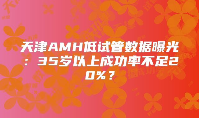天津AMH低试管数据曝光:35岁以上成功率不足20%?