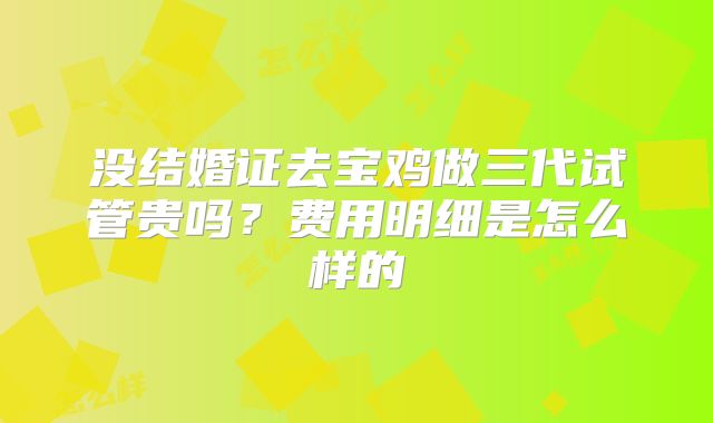没结婚证去宝鸡做三代试管贵吗？费用明细是怎么样的