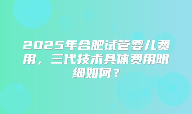 2025年合肥试管婴儿费用,三代技术具体费用明细如何?
