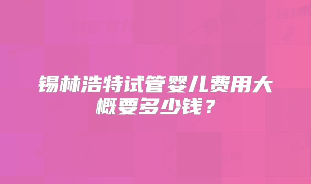 锡林浩特试管婴儿费用大概要多少钱?