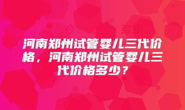 河南郑州试管婴儿三代价格，河南郑州试管婴儿三代价格多少？