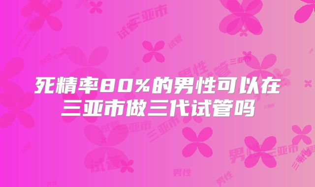 死精率80%的男性可以在三亚市做三代试管吗