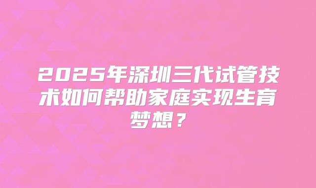 2025年深圳三代试管技术如何帮助家庭实现生育梦想?