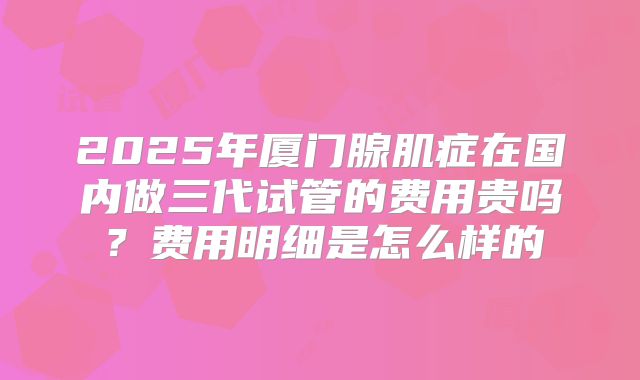 2025年厦门腺肌症在国内做三代试管的费用贵吗？费用明细是怎么样的