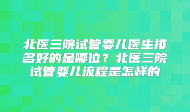 北医三院试管婴儿医生排名好的是哪位？北医三院试管婴儿流程是怎样的