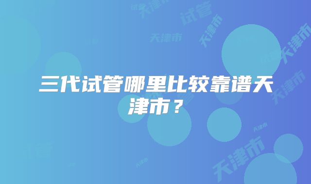 三代试管哪里比较靠谱天津市？
