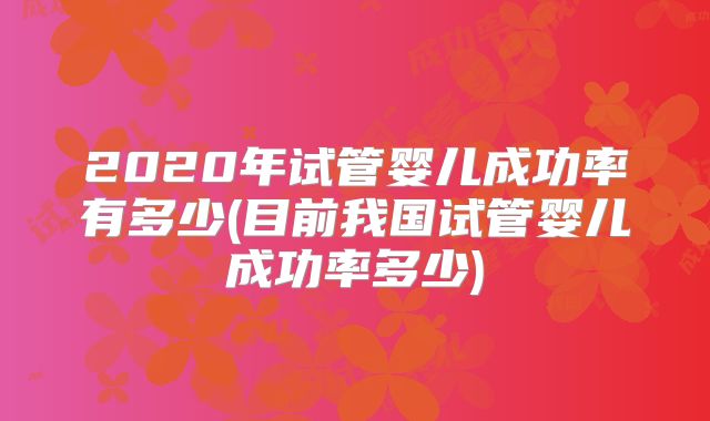 2020年试管婴儿成功率有多少(目前我国试管婴儿成功率多少)