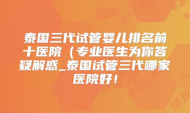 泰国三代试管婴儿排名前十医院（专业医生为你答疑解惑_泰国试管三代哪家医院好！