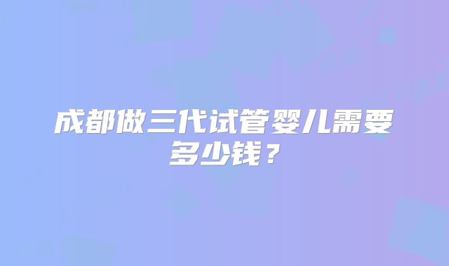 成都做三代试管婴儿需要多少钱？