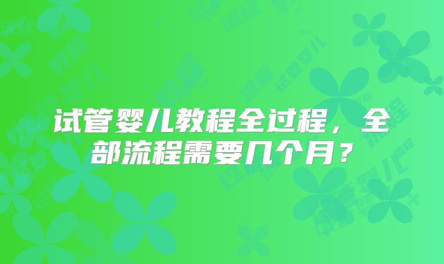 试管婴儿教程全过程，全部流程需要几个月？