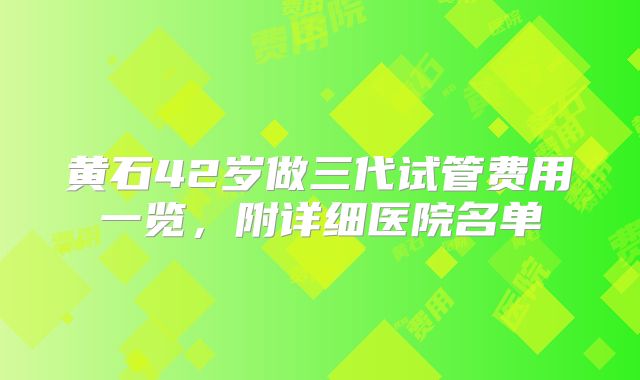 黄石42岁做三代试管费用一览，附详细医院名单