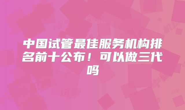 中国试管最佳服务机构排名前十公布！可以做三代吗