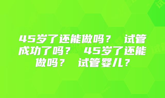 45岁了还能做吗？ 试管成功了吗？ 45岁了还能做吗？ 试管婴儿？