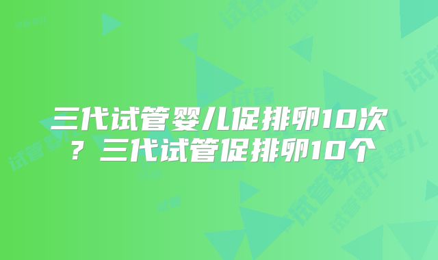 三代试管婴儿促排卵10次？三代试管促排卵10个