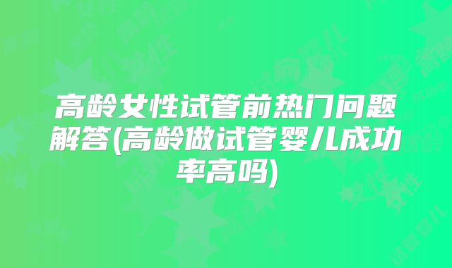 高龄女性试管前热门问题解答(高龄做试管婴儿成功率高吗)