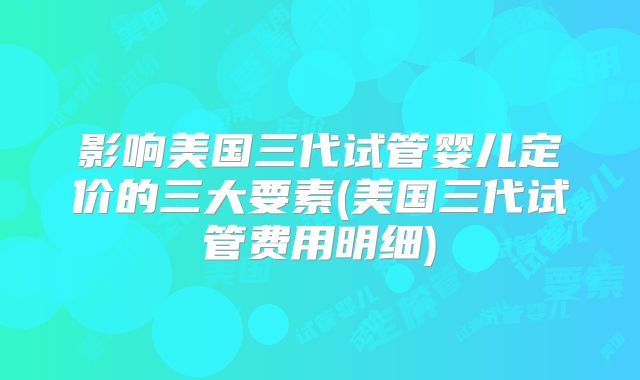 影响美国三代试管婴儿定价的三大要素(美国三代试管费用明细)