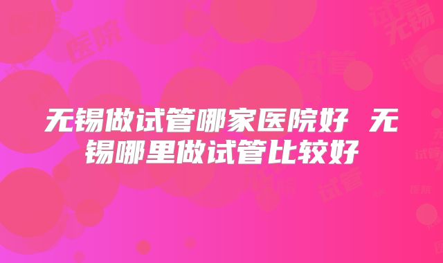 无锡做试管哪家医院好 无锡哪里做试管比较好