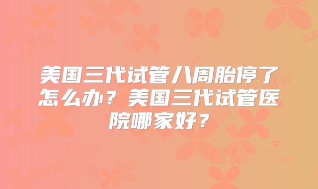 美国三代试管八周胎停了怎么办?美国三代试管医院哪家好?
