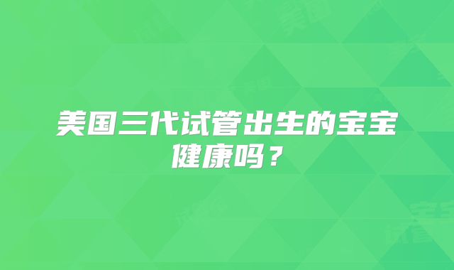 美国三代试管出生的宝宝健康吗？