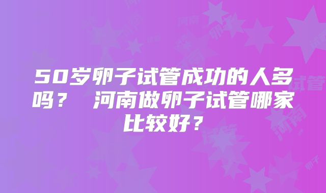 50岁卵子试管成功的人多吗？ 河南做卵子试管哪家比较好？