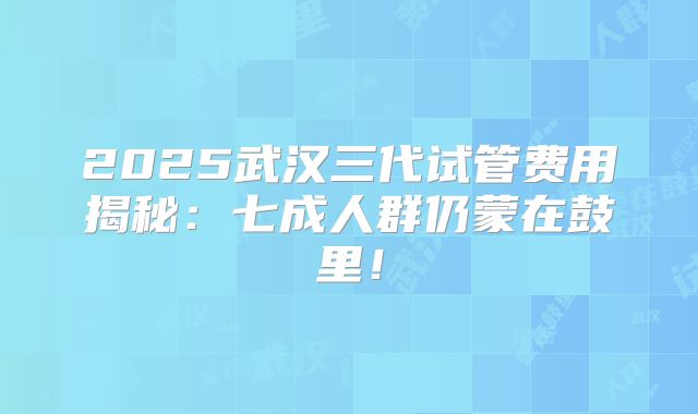 2025武汉三代试管费用揭秘：七成人群仍蒙在鼓里！