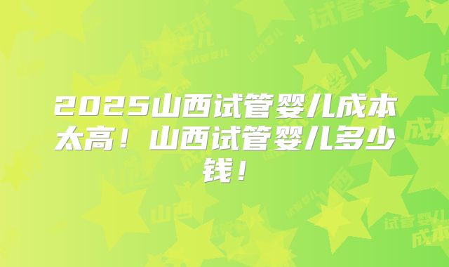 2025山西试管婴儿成本太高！山西试管婴儿多少钱！