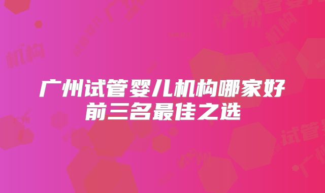 广州试管婴儿机构哪家好前三名最佳之选