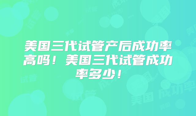 美国三代试管产后成功率高吗！美国三代试管成功率多少！