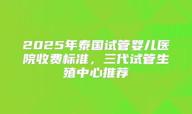 2025年泰国试管婴儿医院收费标准，三代试管生殖中心推荐