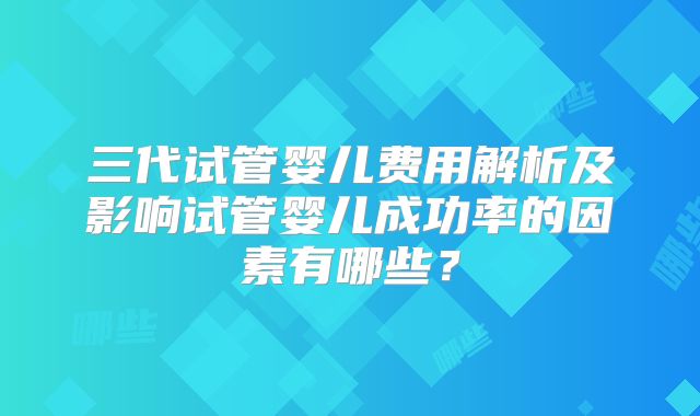 三代试管婴儿费用解析及影响试管婴儿成功率的因素有哪些？