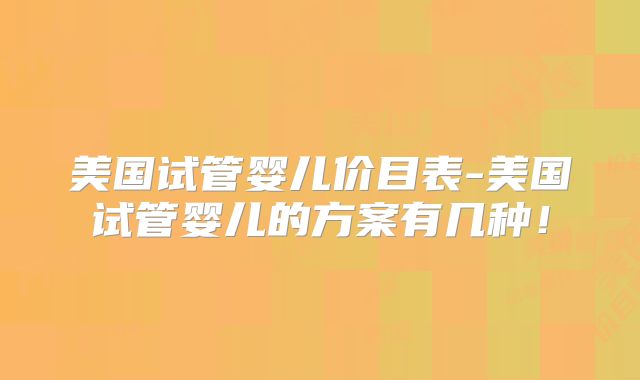 美国试管婴儿价目表-美国试管婴儿的方案有几种！