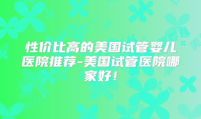 性价比高的美国试管婴儿医院推荐-美国试管医院哪家好!