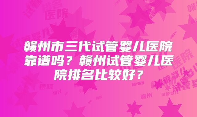 赣州市三代试管婴儿医院靠谱吗？赣州试管婴儿医院排名比较好？