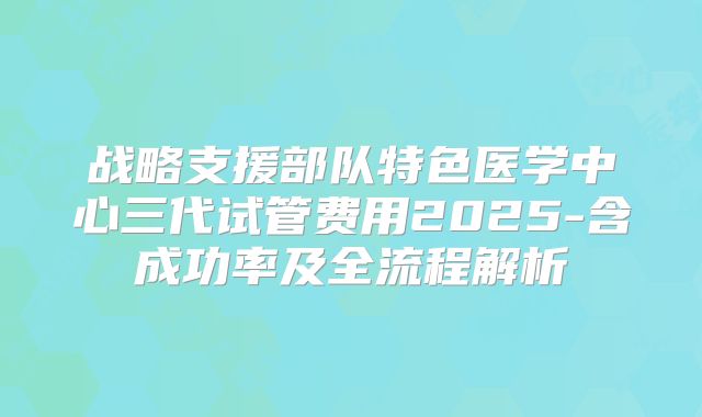 战略支援部队特色医学中心三代试管费用2025-含成功率及全流程解析