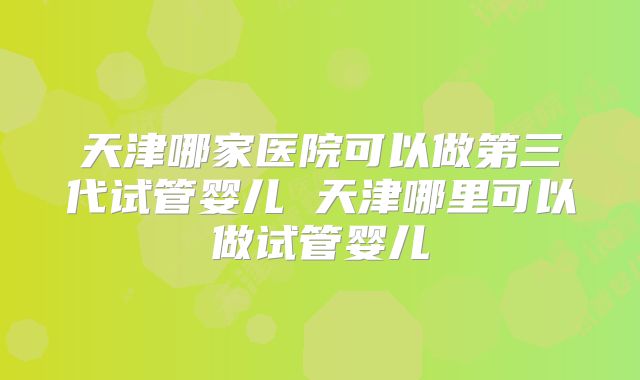 天津哪家医院可以做第三代试管婴儿 天津哪里可以做试管婴儿