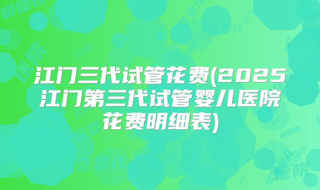 江门三代试管花费(2025江门第三代试管婴儿医院花费明细表)