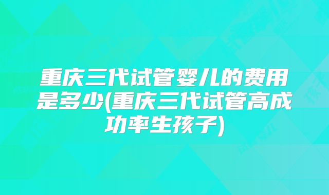 重庆三代试管婴儿的费用是多少(重庆三代试管高成功率生孩子)