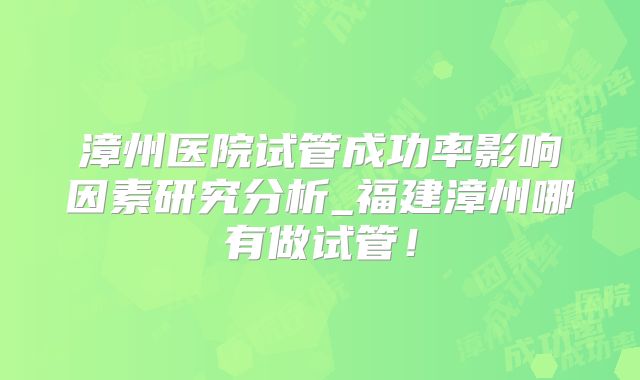 漳州医院试管成功率影响因素研究分析_福建漳州哪有做试管！